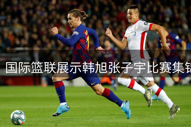国际篮联展示韩旭张子宇比赛集锦 解说身高优势